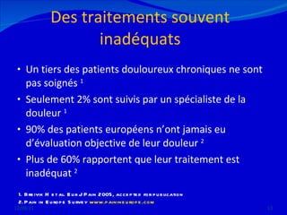 Des traitements souvent inadéquats Un tiers des patients douloureux chroniques ne sont pas soignés  1 Seulement 2% sont suivis par un spécialiste de la douleur  1 90% des patients européens n’ont jamais eu d’évaluation objective de leur douleur  2 Plus de 60% rapportent que leur traitement est inadéquat  2 12/08/11 Breivik H et al. Eur J Pain 2005, accepted for publication  Pain in Europe Survey  www.painineurope.com 