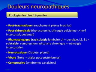 12/08/11 Étiologies les plus fréquentes Post-traumatique  (arrachement plexus brachial) Post-chirurgicale  (thoracotomie, chirurgie pelvienne -> nerf  intercostal, pudental) Rhumatologique  ( radiculalgie  lombaire L4 = cruralgie, L5, S1 =  sciatalgie , compression radiculaire chronique -> névralgie  intercostale) Neurotoxique  (Diabète, plomb) Virale  (Zona -> algies post-zostériennes) Compressive  (syndromes canalaires) 
