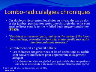 Lombo-radiculalgies chroniques  Ces douleurs récurrentes, localisées au niveau du bas du dos et des jambes, persistantes après une chirurgie du rachis sont aussi référées sous le terme  « failed back surgery syndrome»  (FBSS): “ Persistent or recurrent pain, mainly in the region of the lower back and legs, even after technically, anatomically successful lumbosacral spine surgeries” 1 Le traitement est en général difficile Les thérapies conservatrices et les ré-opérations du rachis sont souvent inefficaces pour apporter un soulagement adéquat La réopération n’est en général  pas préconisée chez ces patients car le taux de réussite a été montré comme étant très bas (34%) 2 Leveque JC et at al. Neuromodulation 2001; 4(1): 1-19 2.  North RB et al. Neurosurgery 2005; 56: 98-107 