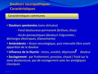 12/08/11 Caractéristiques communes Douleurs spontanées  (sans stimulus)  - Fond douloureux permanent (brûlure, étau) - Accès paroxystiques (douleurs fulgurantes :  décharges électriques, élancements) Antécédents  = lésion neurologique, puis intervalle libre avant apparition de la douleur Influence de la thymie  : stress, anxiété, dépression  douleur Soulagement  : par frottement, pression, chaud / froid sur la zone douloureuse, pas de soulagement avec les antalgiques classiques 