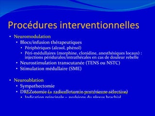 Procédures interventionnelles Neuromodulation Blocs/infusion thérapeutiques Périphériques (alcool, phénol) Péri-médullaires (morphine, clonidine, anesthésiques locaux) : injections péridurales/intrathécales en cas de douleur rebelle Neurostimulation transcutanée (TENS ou NSTC) Stimulation médullaire (SME) Neuroablation Sympathectomie DREZotomie (= radicellotomie postérieure sélective) Indication principale = avulsions du plexus brachial 12/08/11 Un suivi optimal exige une approche multidisciplinaire 