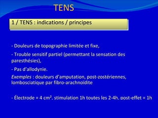 TENS 12/08/11 1 / TENS : indications / principes - Douleurs de topographie limitée et fixe, - Trouble sensitif partiel (permettant la sensation des paresthésies), - Pas d’allodynie. Exemples  : douleurs d’amputation, post-zostériennes, lombosciatique par fibro-arachnoïdite - Électrode = 4 cm², stimulation 1h toutes les 2-4h, post-effet = 1h (80Hz, 100 à 500 µsec) 
