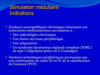Douleurs neuropathiques chroniques résistantes aux traitements médicamenteux secondaires à : Des radiculalgies chroniques Une lésion nerveuse périphérique Une amputation Un syndrome douloureux régional complexe (SDRC) de type I (Algodystrophie) ou II (Causalgie) Douleurs ischémiques périphériques provoquées par une artériopathie de stade III ou IV de la classification de Fontaine (PVD) 12/08/11 Stimulation médullaire Indications 