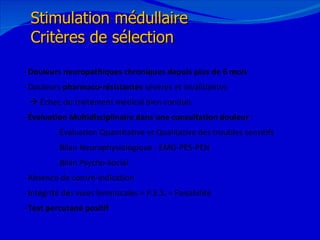 12/08/11 Stimulation médullaire Critères de sélection - Douleurs neuropathiques chroniques depuis plus de 6 mois - Douleurs  pharmaco-résistantes  sévères et invalidantes    Échec du traitement médical bien conduit -  Évaluation Multidisciplinaire dans une consultation douleur  : . Évaluation Quantitative et Qualitative des troubles sensitifs . Bilan Neurophysiologique : EMG-PES-PEN . Bilan Psycho-Social - Absence de contre-indication - Intégrité des voies lemniscales = P.E.S. = Faisabilité  -  Test percutané positif 