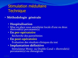 Méthodologie  générale Hospitalisation  Mise en place sous anesthésie locale d’une ou deux électrode(s) percutanée(s) En  per-opératoire  Recherche des paresthésies  En  post-opératoire   Évaluation des résultats cliniques du test Implantation définitive Stimulateur Mono- ou Double-Canal + électrode(s) percutanée(s) ou chirurgicale 12/08/11 Stimulation médullaire Technique 