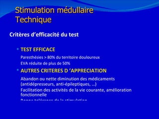 Critères d’efficacité du test TEST EFFICACE   Paresthésies > 80% du territoire douloureux EVA réduite de plus de 50% AUTRES CRITERES D ’APPRECIATION   Abandon ou nette diminution des médicaments (antidépresseurs, anti-épileptiques, …) Facilitation des activités de la vie courante, amélioration fonctionnelle Bonne tolérance de la stimulation 12/08/11 Stimulation médullaire Technique 