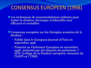 CONSENSUS EUROPEEN (1998) Les techniques de neuromodulation utilisées pour traiter la douleur chronique irréductible sont efficaces et rentables Consensus européen sur les thérapies avancées de la douleur : Publié dans le European Journal of Pain en septembre 1998 Présenté au Parlement Européen en novembre 1998 : présenté par des députés du parlement, l’ EFIC (collège de la Douleur européen, émanant de l’IASP) et l ’OMS. 12/08/11 