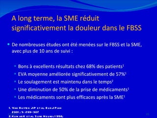 A long terme, la SME réduit significativement la douleur dans le FBSS De nombreuses études ont été menées sur le FBSS et la SME, avec plus de 10 ans de suivi : Bons à excellents résultats chez 68% des patients 1  EVA moyenne améliorée significativement de 57% 1 Le soulagement est maintenu dans le temps 2 Une diminution de 50% de la prise de médicaments 1 Les médicaments sont plus efficaces après la SME 1 12/08/11 Van Buyten J-P et al. Eur J Pain 2001; 5: 299–307 Kumar K et al. Surg Neurol 1998; 50: 110–21 