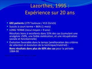 Lazorthes, 1995 : Expérience sur 20 ans 692 patients  (279 Toulouse / 413 Zürich) Succès à court terme = 86% (1 mois) LONG TERME (recul moyen = 9 ans) : Résultats bons à excellents dans 53% des cas (cumulant une analgésie >50%, une faible médication, et une récupération sociale et fonctionnelle) Évolution favorable dans le temps (amélioration des critères de sélection et évolution de la technique/matériel) :  Bons résultats dans plus de 60% des cas  pour la période 1984-90 12/08/11 Lazorthes Y et al. Neurochirurgie, 1995, 41, n°2, 73-88 