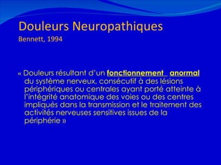 Douleurs Neuropathiques Bennett, 1994 «  Douleurs résultant d’un  fonctionnement  anormal  du système nerveux, consécutif à des lésions périphériques ou centrales ayant porté atteinte à l’intégrité anatomique des voies ou des centres impliqués dans la transmission et le traitement des activités nerveuses sensitives issues de la périphérie   » 