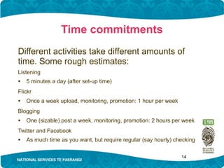 Time commitments
Different activities take different amounts of
time. Some rough estimates:
Listening
• 5 minutes a day (after set-up time)
Flickr
• Once a week upload, monitoring, promotion: 1 hour per week
Blogging
• One (sizable) post a week, monitoring, promotion: 2 hours per week
Twitter and Facebook
• As much time as you want, but require regular (say hourly) checking

                                                               14
 