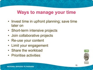 Ways to manage your time
• Invest time in upfront planning; save time
  later on
• Short-term intensive projects
• Join collaborative projects
• Re-use your content
• Limit your engagement
• Share the workload
• Prioritise activities

                                          15
 
