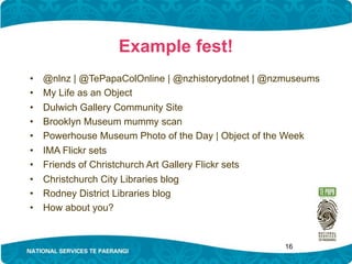 Example fest!
•   @nlnz | @TePapaColOnline | @nzhistorydotnet | @nzmuseums
•   My Life as an Object
•   Dulwich Gallery Community Site
•   Brooklyn Museum mummy scan
•   Powerhouse Museum Photo of the Day | Object of the Week
•   IMA Flickr sets
•   Friends of Christchurch Art Gallery Flickr sets
•   Christchurch City Libraries blog
•   Rodney District Libraries blog
•   How about you?


                                                    16
 