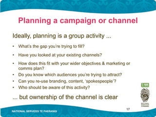 Planning a campaign or channel
Ideally, planning is a group activity ...
•   What’s the gap you’re trying to fill?

•   Have you looked at your existing channels?
•   How does this fit with your wider objectives & marketing or
    comms plan?
•   Do you know which audiences you’re trying to attract?
•   Can you re-use branding, content, ‘spokespeople’?
•   Who should be aware of this activity?

... but ownership of the channel is clear
                                                             17
 