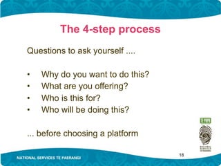 The 4-step process
Questions to ask yourself ....

•   Why do you want to do this?
•   What are you offering?
•   Who is this for?
•   Who will be doing this?

... before choosing a platform

                                  18
 