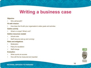 Writing a business case
Objective
•    Who will benefit?
Fit with mission
•    How does this fit with your organisation’s wider goals and activities
Outline activity
•    What’s in scope? What’s not?
Outline resources needed
•    Actual costs
•    Staff resource (set-up and running)
Risks and mitigations
•    Moderation
•    Policy for escalation
•    Staff change
Evaluation
•    What counts as success
•    How will this be measured and reported



                                                                             19
 