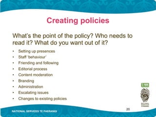 Creating policies
What’s the point of the policy? Who needs to
read it? What do you want out of it?
•   Setting up presences
•   Staff ‘behaviour’
•   Friending and following
•   Editorial process
•   Content moderation
•   Branding
•   Administration
•   Escalating issues
•   Changes to existing policies

                                         20
 