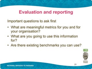 Evaluation and reporting
Important questions to ask first
• What are meaningful metrics for you and for
  your organisation?
• What are you going to use this information
  for?
• Are there existing benchmarks you can use?




                                        21
 