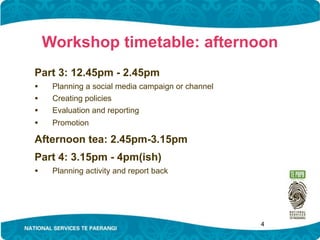 Workshop timetable: afternoon
Part 3: 12.45pm - 2.45pm
•    Planning a social media campaign or channel
•    Creating policies
•    Evaluation and reporting
•    Promotion

Afternoon tea: 2.45pm-3.15pm
Part 4: 3.15pm - 4pm(ish)
•    Planning activity and report back




                                                   4
 