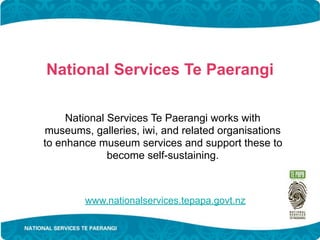 National Services Te Paerangi

     National Services Te Paerangi works with
museums, galleries, iwi, and related organisations
to enhance museum services and support these to
              become self-sustaining.



        www.nationalservices.tepapa.govt.nz
 