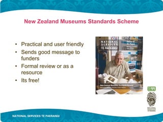 New Zealand Museums Standards Scheme



• Practical and user friendly
• Sends good message to
  funders
• Formal review or as a
  resource
• Its free!
 