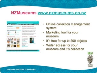 NZMuseums www.nzmuseums.co.nz

            • Online collection management
              system
            • Marketing tool for your
              museum
            • It’s free for up to 200 objects
            • Wider access for your
              museum and it’s collection
 