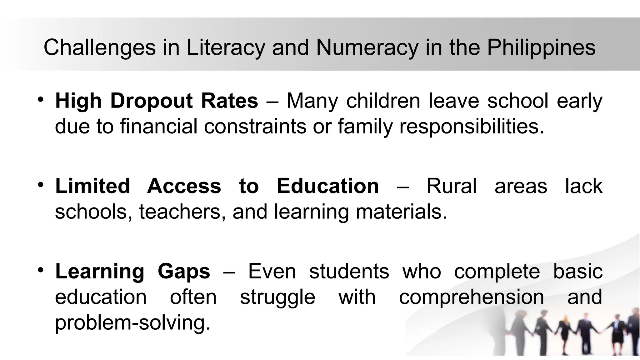 Challenges in Literacy and Numeracy in the Philippines
• High Dropout Rates – Many children leave school early
due to financial constraints or family responsibilities.
• Limited Access to Education – Rural areas lack
schools, teachers, and learning materials.
• Learning Gaps – Even students who complete basic
education often struggle with comprehension and
problem-solving.
 