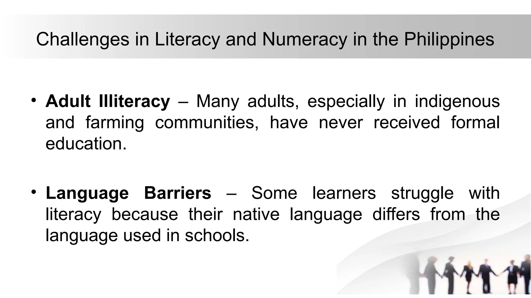 Challenges in Literacy and Numeracy in the Philippines
• Adult Illiteracy – Many adults, especially in indigenous
and farming communities, have never received formal
education.
• Language Barriers – Some learners struggle with
literacy because their native language differs from the
language used in schools.
 