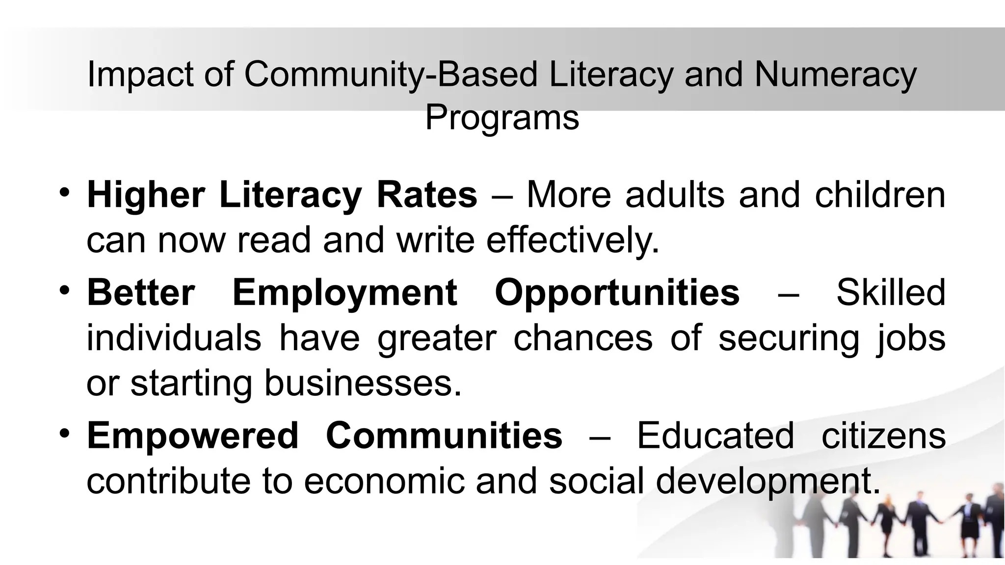Impact of Community-Based Literacy and Numeracy
Programs
• Higher Literacy Rates – More adults and children
can now read and write effectively.
• Better Employment Opportunities – Skilled
individuals have greater chances of securing jobs
or starting businesses.
• Empowered Communities – Educated citizens
contribute to economic and social development.
 