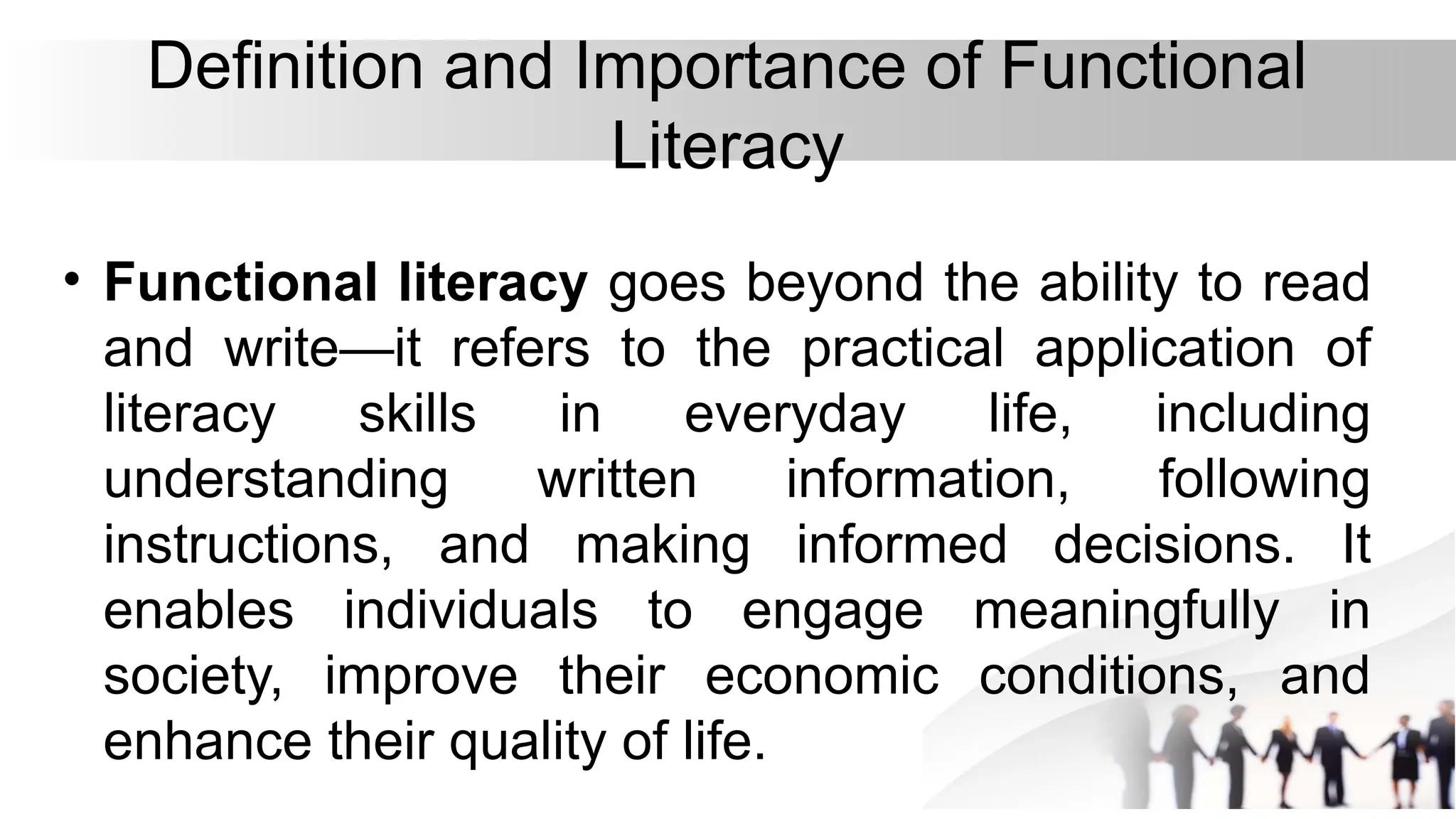Definition and Importance of Functional
Literacy
• Functional literacy goes beyond the ability to read
and write—it refers to the practical application of
literacy skills in everyday life, including
understanding written information, following
instructions, and making informed decisions. It
enables individuals to engage meaningfully in
society, improve their economic conditions, and
enhance their quality of life.
 
