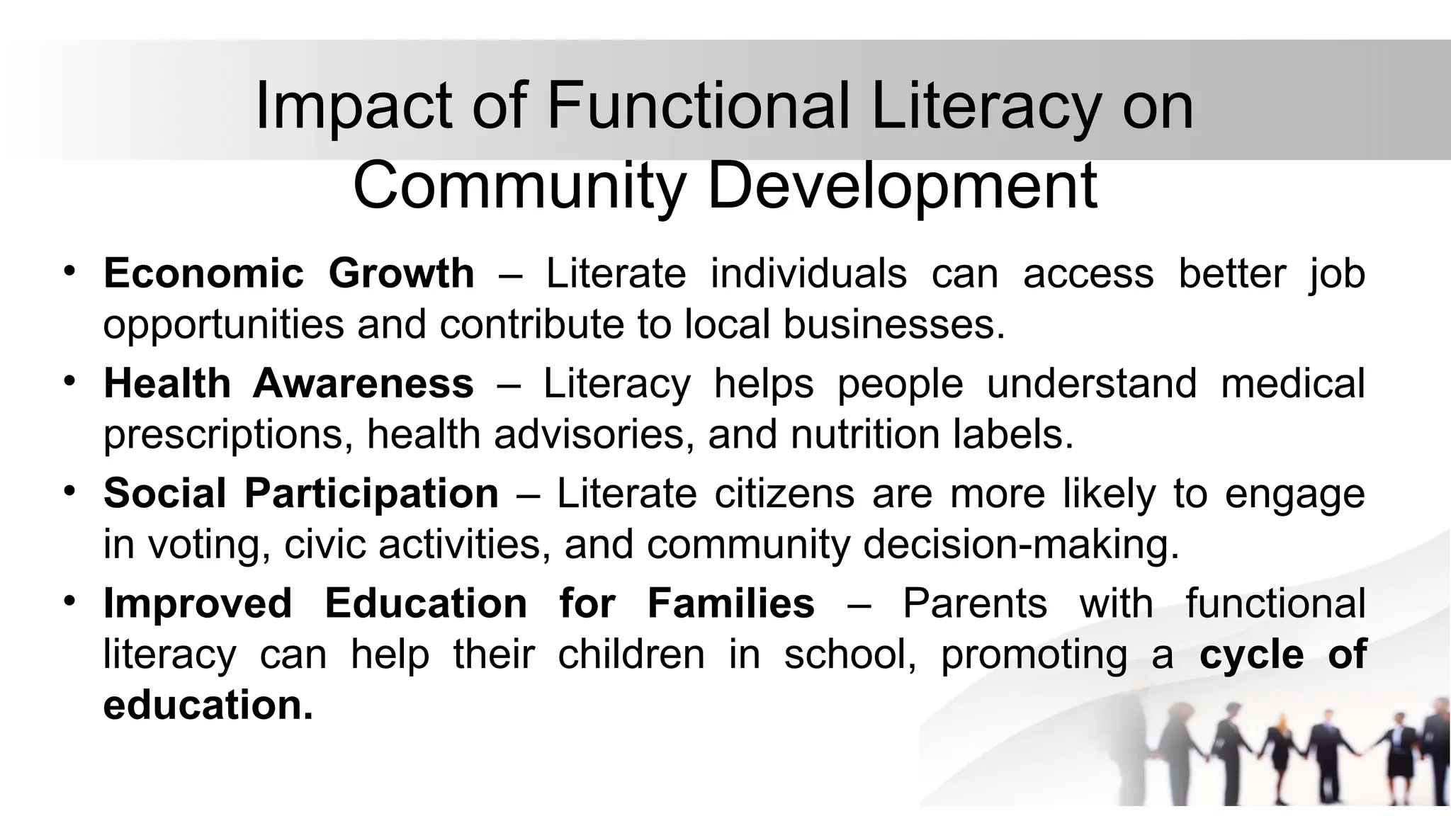 Impact of Functional Literacy on
Community Development
• Economic Growth – Literate individuals can access better job
opportunities and contribute to local businesses.
• Health Awareness – Literacy helps people understand medical
prescriptions, health advisories, and nutrition labels.
• Social Participation – Literate citizens are more likely to engage
in voting, civic activities, and community decision-making.
• Improved Education for Families – Parents with functional
literacy can help their children in school, promoting a cycle of
education.
 