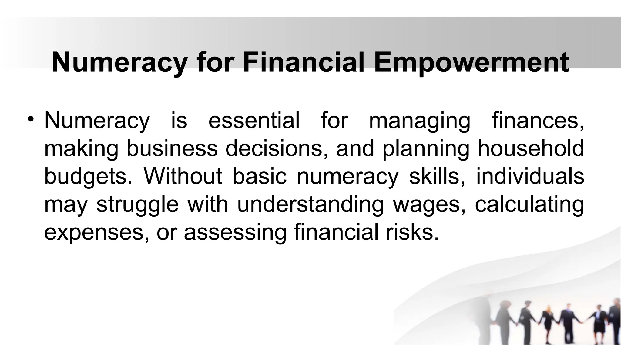 Numeracy for Financial Empowerment
• Numeracy is essential for managing finances,
making business decisions, and planning household
budgets. Without basic numeracy skills, individuals
may struggle with understanding wages, calculating
expenses, or assessing financial risks.
 