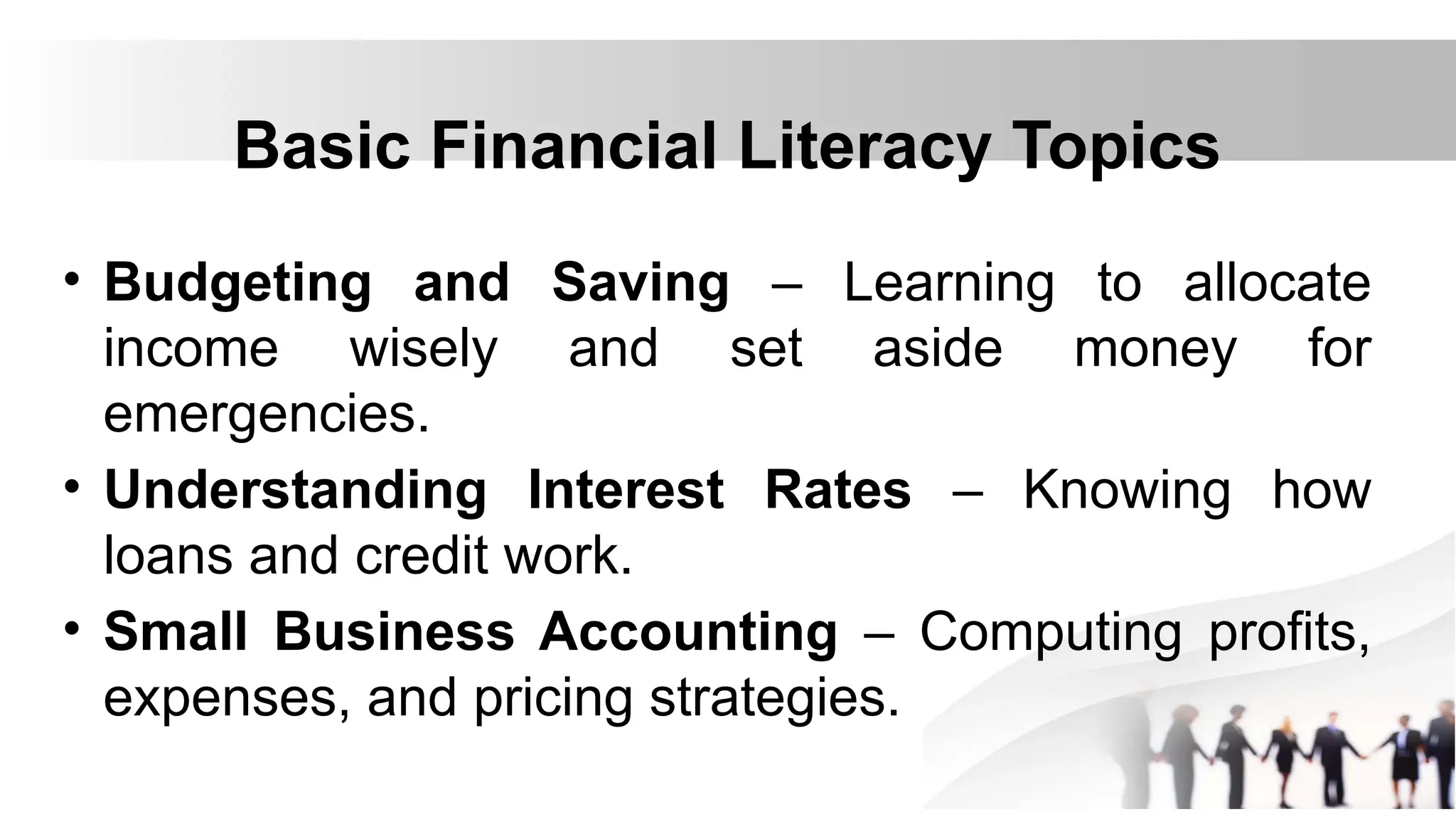 Basic Financial Literacy Topics
• Budgeting and Saving – Learning to allocate
income wisely and set aside money for
emergencies.
• Understanding Interest Rates – Knowing how
loans and credit work.
• Small Business Accounting – Computing profits,
expenses, and pricing strategies.
 