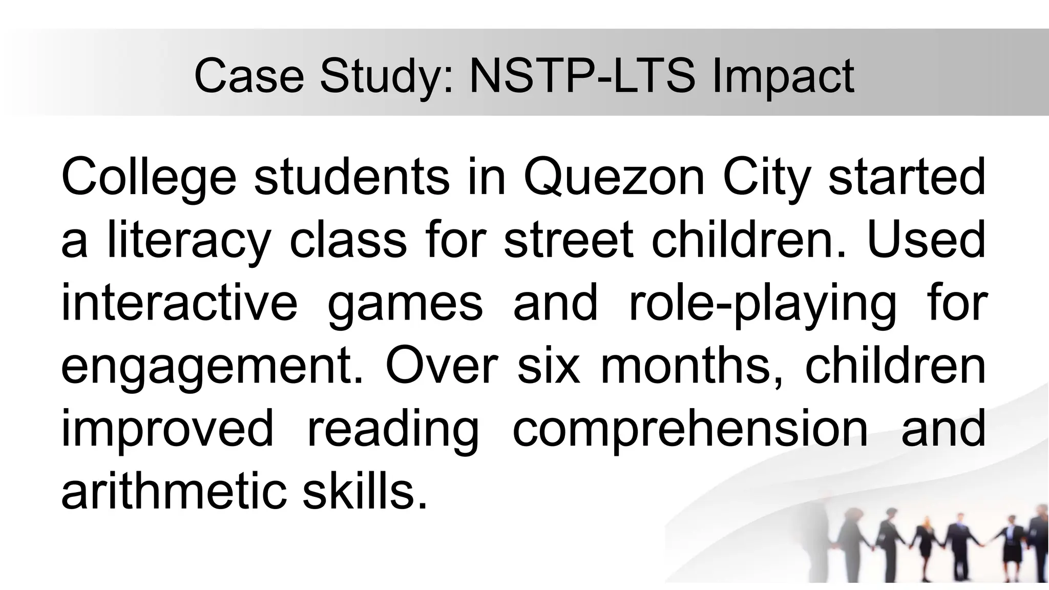 Case Study: NSTP-LTS Impact
College students in Quezon City started
a literacy class for street children. Used
interactive games and role-playing for
engagement. Over six months, children
improved reading comprehension and
arithmetic skills.
 