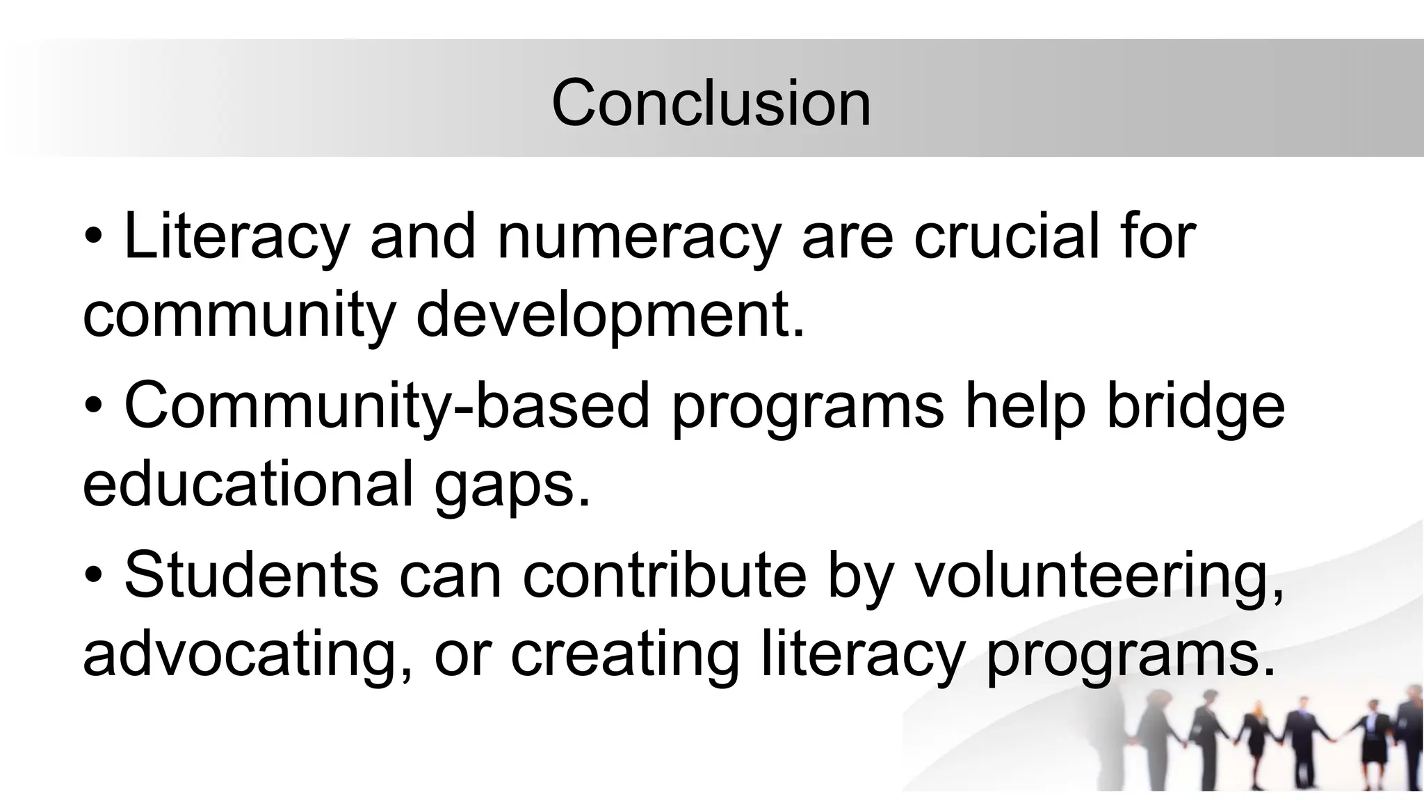 Conclusion
• Literacy and numeracy are crucial for
community development.
• Community-based programs help bridge
educational gaps.
• Students can contribute by volunteering,
advocating, or creating literacy programs.
 