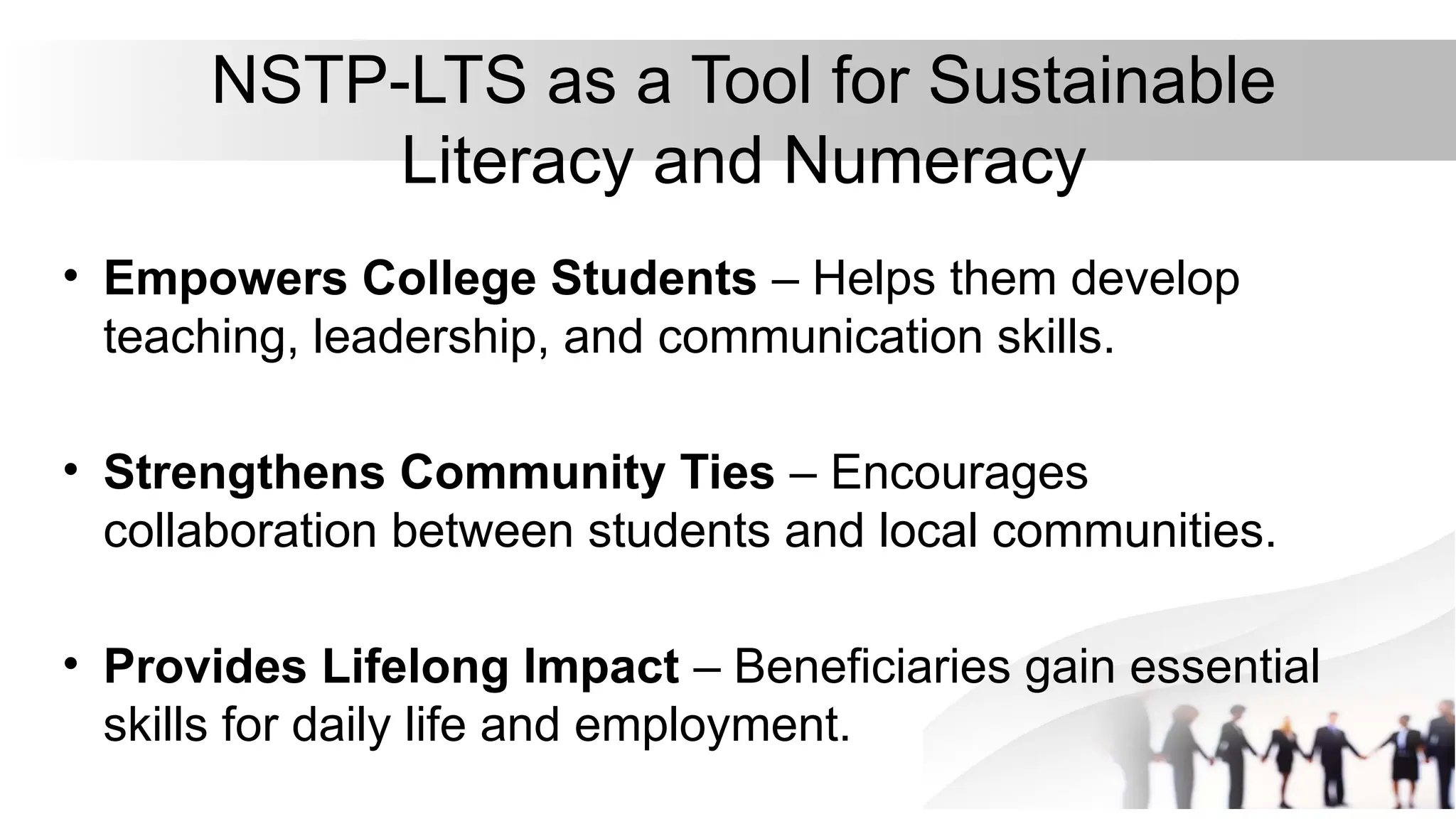 NSTP-LTS as a Tool for Sustainable
Literacy and Numeracy
• Empowers College Students – Helps them develop
teaching, leadership, and communication skills.
• Strengthens Community Ties – Encourages
collaboration between students and local communities.
• Provides Lifelong Impact – Beneficiaries gain essential
skills for daily life and employment.
 