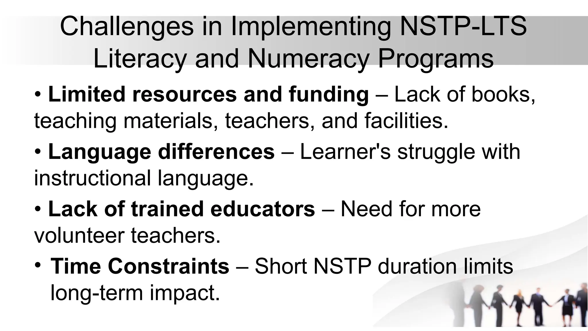 Challenges in Implementing NSTP-LTS
Literacy and Numeracy Programs
• Limited resources and funding – Lack of books,
teaching materials, teachers, and facilities.
• Language differences – Learner's struggle with
instructional language.
• Lack of trained educators – Need for more
volunteer teachers.
• Time Constraints – Short NSTP duration limits
long-term impact.
 
