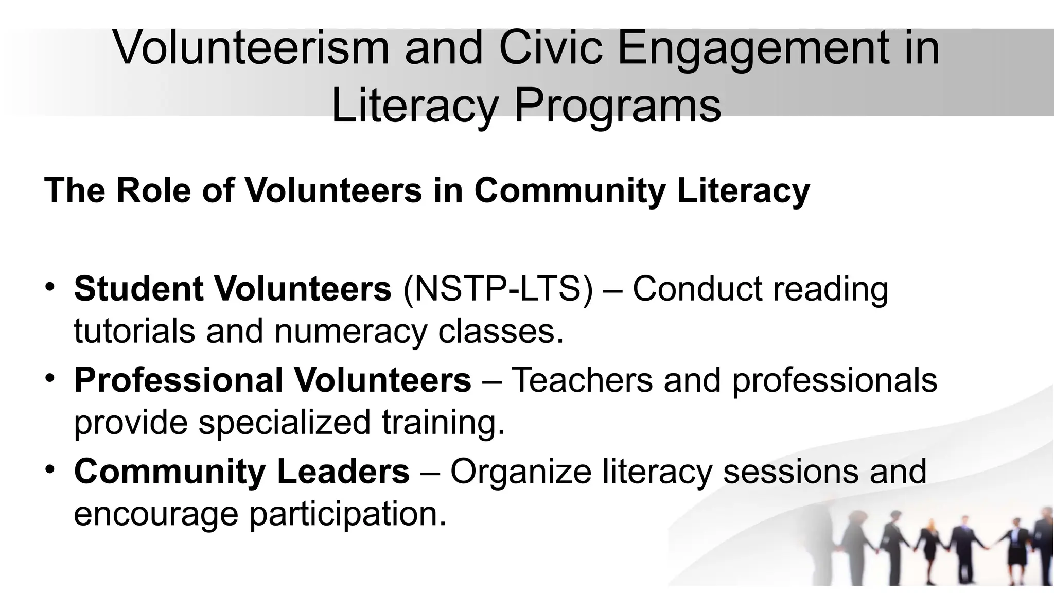 Volunteerism and Civic Engagement in
Literacy Programs
The Role of Volunteers in Community Literacy
• Student Volunteers (NSTP-LTS) – Conduct reading
tutorials and numeracy classes.
• Professional Volunteers – Teachers and professionals
provide specialized training.
• Community Leaders – Organize literacy sessions and
encourage participation.
 