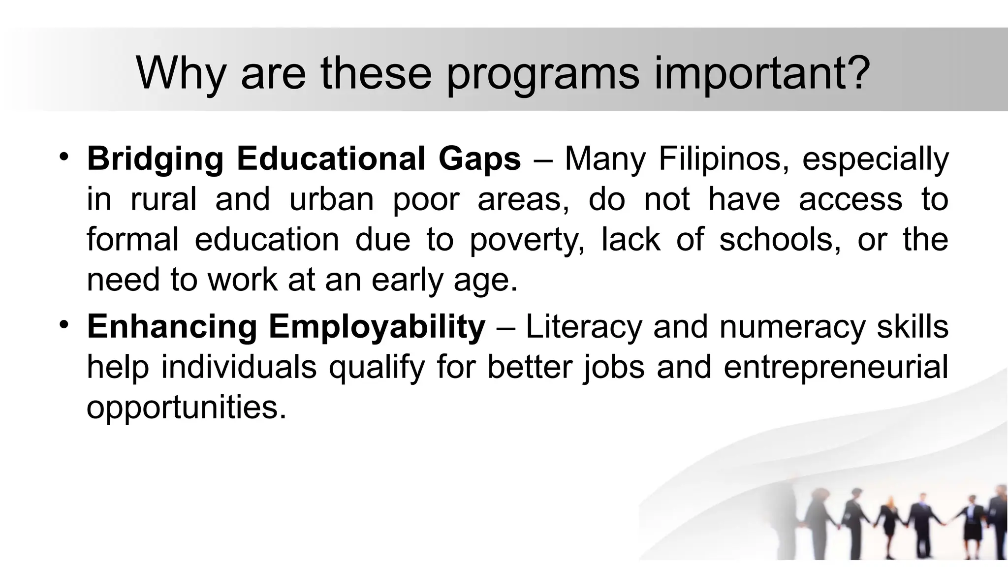 Why are these programs important?
• Bridging Educational Gaps – Many Filipinos, especially
in rural and urban poor areas, do not have access to
formal education due to poverty, lack of schools, or the
need to work at an early age.
• Enhancing Employability – Literacy and numeracy skills
help individuals qualify for better jobs and entrepreneurial
opportunities.
 