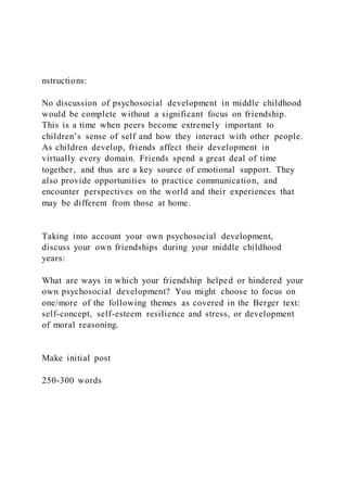 nstructions:
No discussion of psychosocial development in middle childhood
would be complete without a significant focus on friendship.
This is a time when peers become extremely important to
children’s sense of self and how they interact with other people.
As children develop, friends affect their development in
virtually every domain. Friends spend a great deal of time
together, and thus are a key source of emotional support. They
also provide opportunities to practice communication, and
encounter perspectives on the world and their experiences that
may be different from those at home.
Taking into account your own psychosocial development,
discuss your own friendships during your middle childhood
years:
What are ways in which your friendship helped or hindered your
own psychosocial development? You might choose to focus on
one/more of the following themes as covered in the Berger text:
self-concept, self-esteem resilience and stress, or development
of moral reasoning.
Make initial post
250-300 words
 