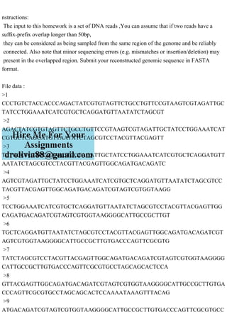 nstructions:
The input to this homework is a set of DNA reads ,You can assume that if two reads have a
suffix-prefix overlap longer than 50bp,
they can be considered as being sampled from the same region of the genome and be reliably
connected. Also note that minor sequencing errors (e.g. mismatches or insertion/deletion) may
present in the overlapped region. Submit your reconstructed genomic sequence in FASTA
format.
File data :
>1
CCCTGTCTACCACCCAGACTATCGTGTAGTTCTGCCTGTTCCGTAAGTCGTAGATTGC
TATCCTGGAAATCATCGTGCTCAGGATGTTAATATCTAGCGT
>2
AGACTATCGTGTAGTTCTGCCTGTTCCGTAAGTCGTAGATTGCTATCCTGGAAATCAT
CGTGCTCAGGATGTTAATATCTAGCGTCCTACGTTACGAGTT
>3
TCTGCCTGTTCCGTAAGTCGTAGATTGCTATCCTGGAAATCATCGTGCTCAGGATGTT
AATATCTAGCGTCCTACGTTACGAGTTGGCAGATGACAGATC
>4
AGTCGTAGATTGCTATCCTGGAAATCATCGTGCTCAGGATGTTAATATCTAGCGTCC
TACGTTACGAGTTGGCAGATGACAGATCGTAGTCGTGGTAAGG
>5
TCCTGGAAATCATCGTGCTCAGGATGTTAATATCTAGCGTCCTACGTTACGAGTTGG
CAGATGACAGATCGTAGTCGTGGTAAGGGGCATTGCCGCTTGT
>6
TGCTCAGGATGTTAATATCTAGCGTCCTACGTTACGAGTTGGCAGATGACAGATCGT
AGTCGTGGTAAGGGGCATTGCCGCTTGTGACCCAGTTCGCGTG
>7
TATCTAGCGTCCTACGTTACGAGTTGGCAGATGACAGATCGTAGTCGTGGTAAGGGG
CATTGCCGCTTGTGACCCAGTTCGCGTGCCTAGCAGCACTCCA
>8
GTTACGAGTTGGCAGATGACAGATCGTAGTCGTGGTAAGGGGCATTGCCGCTTGTGA
CCCAGTTCGCGTGCCTAGCAGCACTCCAAAATAAAGTTTACAG
>9
ATGACAGATCGTAGTCGTGGTAAGGGGCATTGCCGCTTGTGACCCAGTTCGCGTGCC
 
