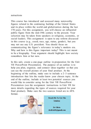 nstructions
This course has introduced and assessed many noteworthy
figures related to the continuing buildup of the United States
and its place within the world and globalization during the last
170 years. For this assignment, you will choose an influential
public figure from the mid-19th century to the present. Your
selection may be taken from speakers or religious, economic, or
social leaders. This assignment is open to any reform discussed
in this course (e.g., creed, race, age, status, gender), but you
may not use any U.S. president. You should focus on
communicating the figure’s relevance in today’s modern era.
Why and how is this figure important today? This is not meant
to be a biography. Your argument should highlight how society
remembers him or her now.
In this unit, create a one-page outline in preparation for the Unit
VII PowerPoint Presentation. The purpose of an outline is to
help you plan, organize, and connect ideas together so that you
can see the overall picture of your final product. At the
beginning of the outline, make sure to include a 2–3 sentence
introduction that lets the reader know your chosen topic. At the
end of the outline, include at least two potential sources you
would like to consider using for the Unit VII PowerPoint
Presentation (see the assignment instructions in Unit VII for
more details regarding the types of sources required for your
final product). Make sure the two sources listed are in APA
format.
 