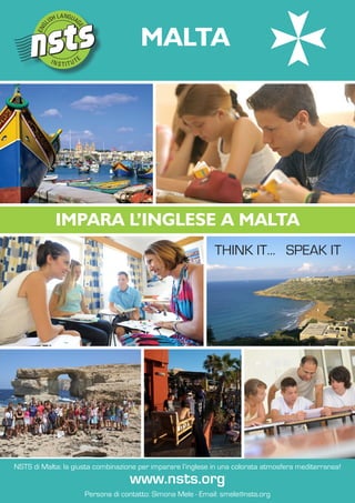 MALTA




            IMPARA L’INGLESE A MALTA
                                                             ThiNk iT... SPEak iT




NSTS di Malta: la giusta combinazione per imparare l’inglese in una colorata atmosfera mediterranea!
                                   www.nsts.org
                     Persona di contatto: Simona Mele - Email: smele@nsts.org
 