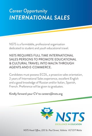 Career Opportunity
INTERNATIONAL SALES



NSTS is a formidable, professional organisation
dedicated to student and youth educational travel.

NSTS REQUIRES FULL TIME INTERNATIONAL
SALES PERSONS TO PROMOTE EDUCATIONAL
& CULTURAL TRAVEL INTO MALTA THROUGH
AGENTS AND E-COMMERCE.

Candidates must possess ECDL, a proactive sales orientation,
2 years of International Sales experience, excellent English
and a good knowledge of Russian and/or Italian, Spanish,
French. Preference will be given to graduates.

Kindly forward your CV to careers@nsts.org




                                            EXCELLENCE IN EDUCATION

           NSTS Head Office, 220 St. Paul Street, Valletta VLT 1217 Malta
 