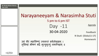 Mr Nanda Mohan Shenoy
CISA CAIIB
<1/15>
Narayaneeyam & Narasimha Stuti
5 pm to 6 pm IST
Day -11
30-04-2020
उग्रं वीरं महाववष्णं ज्वलन्तं सववतममणमम
नृससम्हं भीष्ं भद्रं मृत्यणमृत्यणं नमाम्यहम ॥
Agenda
Feedback
N Stuti- (Sloka11-17)
Homework
 