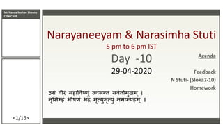 Mr Nanda Mohan Shenoy
CISA CAIIB
<1/16>
Narayaneeyam & Narasimha Stuti
5 pm to 6 pm IST
Day -10
29-04-2020
उग्रं वीरं महाववष्णं ज्वलन्तं सववतममणमम
नृससम्हं भीष्ं भद्रं मृत्यणमृत्यणं नमाम्यहम ॥
Agenda
Feedback
N Stuti- (Sloka7-10)
Homework
 