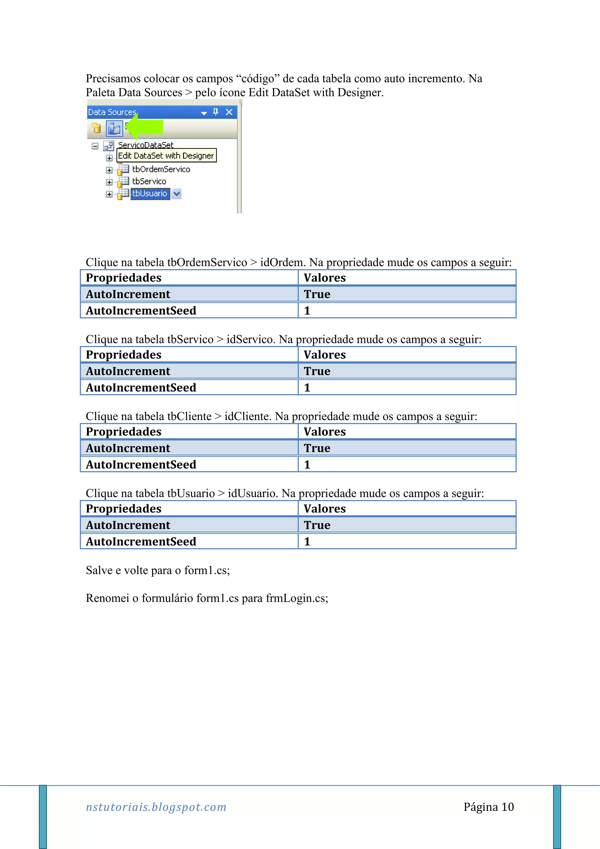 nstutoriais.blogspot.com Página 10
Precisamos colocar os campos “código” de cada tabela como auto incremento. Na
Paleta Data Sources > pelo ícone Edit DataSet with Designer.
Clique na tabela tbOrdemServico > idOrdem. Na propriedade mude os campos a seguir:
Propriedades Valores
AutoIncrement True
AutoIncrementSeed 1
Clique na tabela tbServico > idServico. Na propriedade mude os campos a seguir:
Propriedades Valores
AutoIncrement True
AutoIncrementSeed 1
Clique na tabela tbCliente > idCliente. Na propriedade mude os campos a seguir:
Propriedades Valores
AutoIncrement True
AutoIncrementSeed 1
Clique na tabela tbUsuario > idUsuario. Na propriedade mude os campos a seguir:
Propriedades Valores
AutoIncrement True
AutoIncrementSeed 1
Salve e volte para o form1.cs;
Renomei o formulário form1.cs para frmLogin.cs;
 