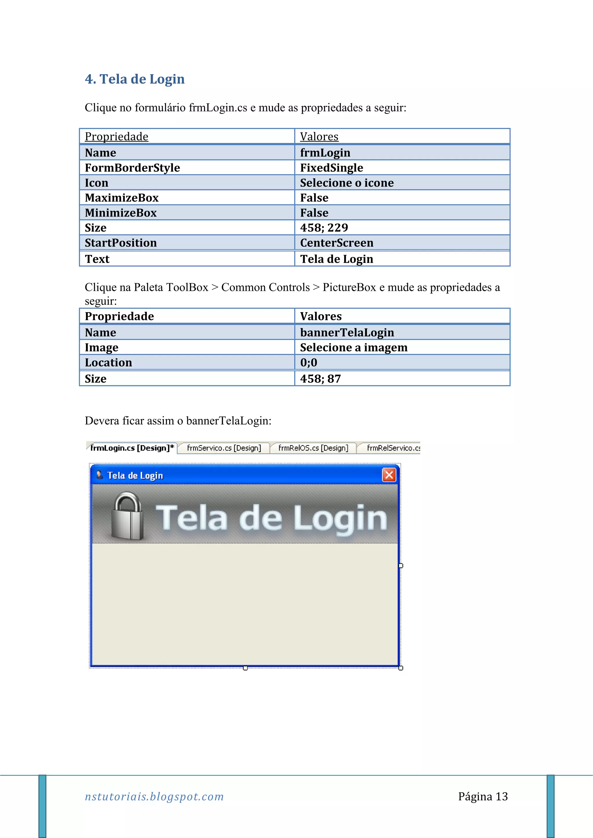 nstutoriais.blogspot.com Página 13
4. Tela de Login
Clique no formulário frmLogin.cs e mude as propriedades a seguir:
Propriedade Valores
Name frmLogin
FormBorderStyle FixedSingle
Icon Selecione o icone
MaximizeBox False
MinimizeBox False
Size 458; 229
StartPosition CenterScreen
Text Tela de Login
Clique na Paleta ToolBox > Common Controls > PictureBox e mude as propriedades a
seguir:
Propriedade Valores
Name bannerTelaLogin
Image Selecione a imagem
Location 0;0
Size 458; 87
Devera ficar assim o bannerTelaLogin:
 