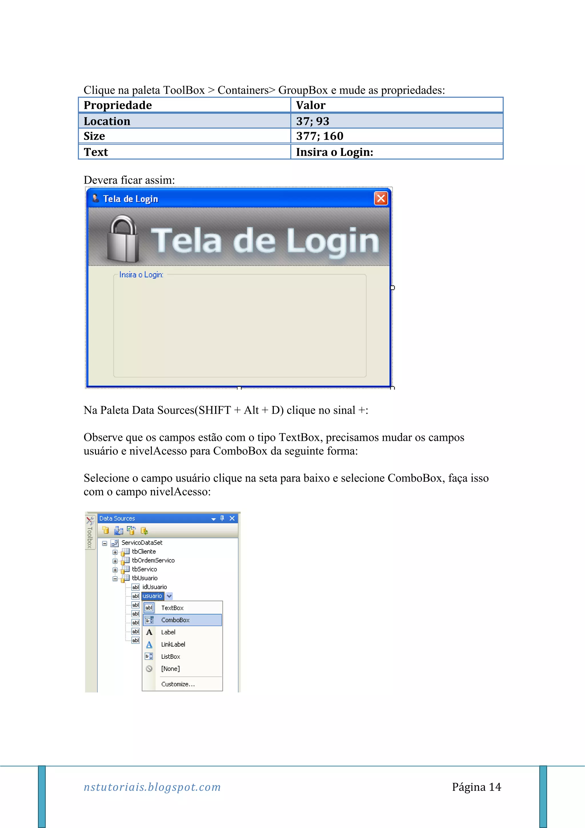 nstutoriais.blogspot.com Página 14
Clique na paleta ToolBox > Containers> GroupBox e mude as propriedades:
Propriedade Valor
Location 37; 93
Size 377; 160
Text Insira o Login:
Devera ficar assim:
Na Paleta Data Sources(SHIFT + Alt + D) clique no sinal +:
Observe que os campos estão com o tipo TextBox, precisamos mudar os campos
usuário e nivelAcesso para ComboBox da seguinte forma:
Selecione o campo usuário clique na seta para baixo e selecione ComboBox, faça isso
com o campo nivelAcesso:
 