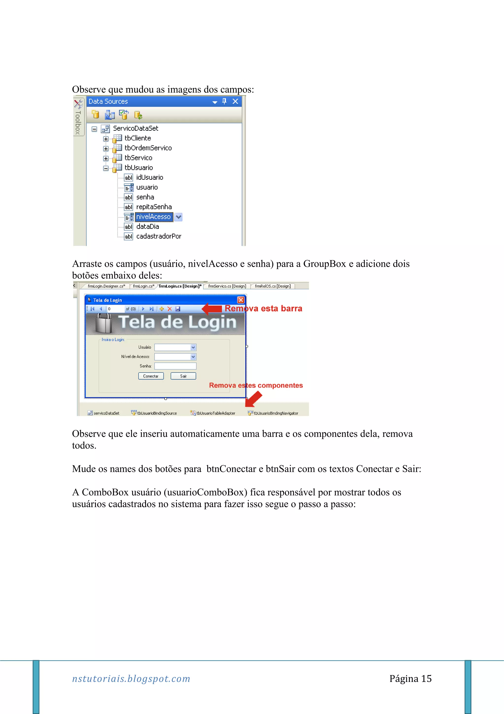 nstutoriais.blogspot.com Página 15
Observe que mudou as imagens dos campos:
Arraste os campos (usuário, nivelAcesso e senha) para a GroupBox e adicione dois
botões embaixo deles:
Observe que ele inseriu automaticamente uma barra e os componentes dela, remova
todos.
Mude os names dos botões para btnConectar e btnSair com os textos Conectar e Sair:
A ComboBox usuário (usuarioComboBox) fica responsável por mostrar todos os
usuários cadastrados no sistema para fazer isso segue o passo a passo:
 